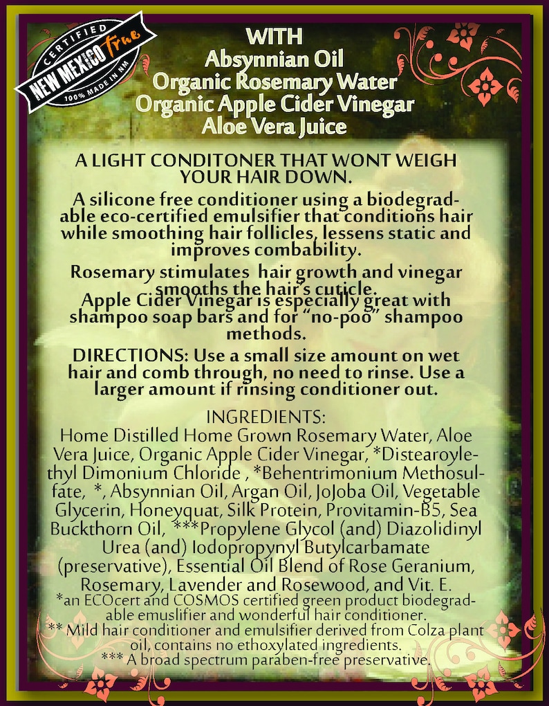 May include: A light conditioner for hair that uses organic ingredients like rosemary water, apple cider vinegar, and aloe vera juice. It is a silicone-free conditioner that is biodegradable and eco-certified. The product is designed to smooth hair follicles, reduce static, and improve combability. It also stimulates hair growth. The ingredients list includes: Home Distilled Home Grown Rosemary Water, Aloe Vera Juice, Organic Apple Cider Vinegar, Distearoylethyl Dimonium Chloride, Behentrimonium Methosulfate, Absynnian Oil, Argan Oil, Jojoba Oil, Vegetable Glycerin, Honeyquat, Silk Protein, Provitamin-B5, Sea Buckthorn Oil, Propylene Glycol, Diazolidinyl Urea, lodopropynyl Butylcarbamate, Essential Oil Blend of Rose Geranium, Rosemary, Lavender and Rosewood, and Vitamin E.