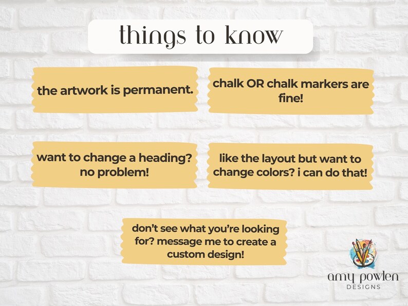 May include: A yellow and white brick wall with a yellow banner that says "things to know". The banner is surrounded by five yellow boxes with text in black. The boxes contain information about custom artwork, including the fact that the artwork is permanent, can be customized, and can be created with chalk or chalk markers. The text also mentions that the artist can change the layout and colours of the artwork. The last box says "don't see what you're looking for? message me to create a custom design!" and is accompanied by a logo that says "amy powlen DESIGNS".