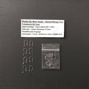 May include: A bag of clear plastic ear wire hooks with a loop. The hooks are approximately 5/8 inches by 3/8 inches. The hole size is 1.3mm and the thickness is 0.7mm. The wire gauge is 21. The text on the label reads: "Plastic Ear Wire Hooks - Metal/Allergy Free Transparent W/Loop Approximately: 17mm x8mm(5/8" x 3/8") Hole size: 1.3mm Thickness: 0.7mm Post/Wire size 21 gauge conversion: 1 inch = 25.4mm or 1mm = 0.0393 inch"