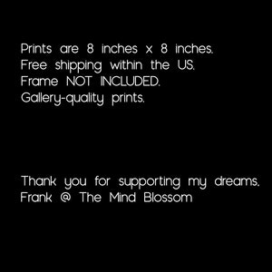 May include: Text on a black background that reads: "Prints are 8 inches x 8 inches. Free shipping within the US. Frame NOT INCLUDED. Gallery-quality prints. Thank you for supporting my dreams. Frank @ The Mind Blossom"