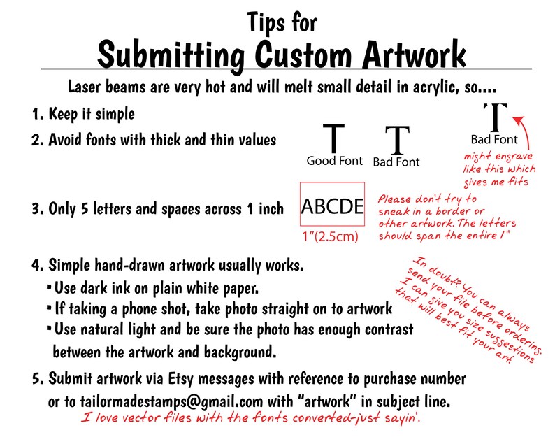 May include: Tips for submitting custom artwork for laser cutting.  The image shows a handwritten example of a good font and a bad font.  It also shows an example of how to format letters for a 1 inch (2.5 cm) space.  The text says "Keep it simple", "Avoid fonts with thick and thin values", "Only 5 letters and spaces across 1 inch", "Simple hand-drawn artwork usually works", "Use dark ink on plain white paper", "If taking a phone shot, take photo straight on to artwork", "Use natural light and be sure the photo has enough contrast between the artwork and background", "Submit artwork via Etsy messages with reference to purchase number or to tailormadestamps@gmail.com with "artwork" in subject line."