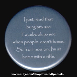 I just read burglars use Facebook to see when people aren't home.  So from now on, I'm at home with a rifle.  - pinback button magnet