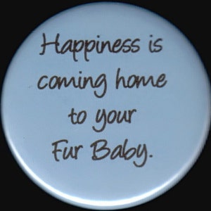 Happiness is coming home to your Fur Baby.  Pinback button or magnet