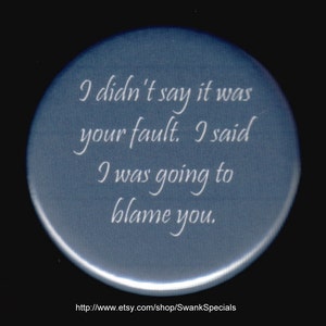 I didn&#39;t say it was your fault.  I said I was going to blame you.   Pinback button or magnet