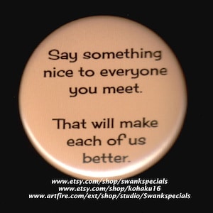 Say something nice to everyone you meet.  That will make each of us better.   Pinback button or magnet