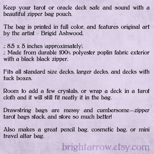 May include: A purple and white text description on a light purple background. The text describes a zipper bag pouch for tarot or oracle decks. The bag is 8.5 inches by 5 inches and is made from 100% polyester poplin fabric with a black zipper. The text also mentions that the bag is printed in full color and features original art by the artist Brigid Ashwood. The text also mentions that the bag fits all standard size decks, larger decks, and decks with tuck boxes. The text also mentions that the bag has room to add a few crystals or wrap a deck in a tarot cloth and it will still fit neatly in the bag. The text also mentions that the bag is a great pencil bag, cosmetic bag, or mini travel altar bag. The text also mentions that drawstring bags are messy and cumbersome, but zipper tarot bags stack and store so much better. The text ends with the website address brightarrow.etsy.com.