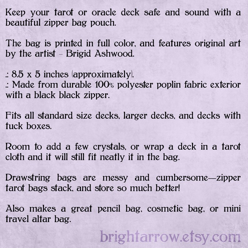 May include: A purple and white text description on a light purple background. The text describes a zipper bag pouch for tarot or oracle decks. The bag is 8.5 inches by 5 inches and is made from 100% polyester poplin fabric with a black zipper. The text also mentions that the bag is printed in full color and features original art by the artist Brigid Ashwood. The text also mentions that the bag fits all standard size decks, larger decks, and decks with tuck boxes. The text also mentions that the bag has room to add a few crystals or wrap a deck in a tarot cloth and it will still fit neatly in the bag. The text also mentions that the bag is a great pencil bag, cosmetic bag, or mini travel altar bag. The text also mentions that drawstring bags are messy and cumbersome, but zipper tarot bags stack and store so much better. The text ends with the website address brightarrow.etsy.com.