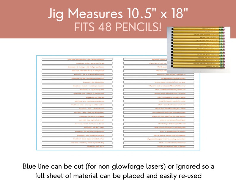 May include: A black and white printable jig for organising 48 pencils. The jig measures 10.5 inches by 18 inches. The text "Jig Measures 10.5" x 18" FITS 48 PENCILS!" is at the top of the image. The text "Blue line can be cut (for non-glowforge lasers) or ignored so a full sheet of material can be placed and easily re-used" is at the bottom of the image.