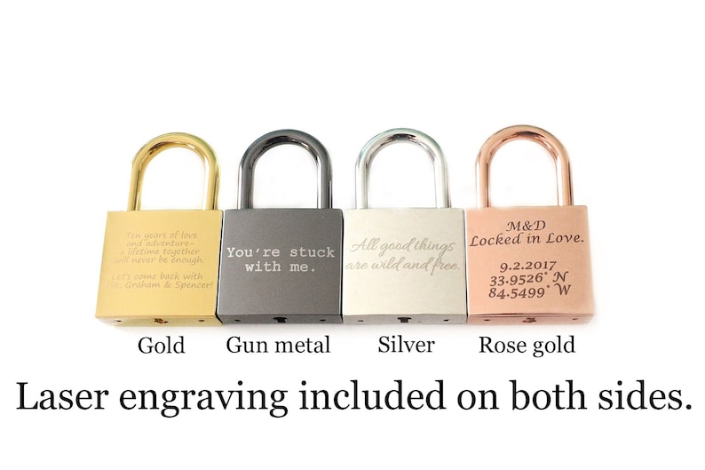 May include: Four padlocks in different colors: gold, gun metal, silver, and rose gold. Each padlock has a different engraved message. The gold padlock says "Ten years of love and adventure, a lifetime together, will never be enough. Let's come back with Graham & Spencer!" The gun metal padlock says "You're stuck with me." The silver padlock says "All good things are wild and free." The rose gold padlock says "M&D Locked in Love. 9.2.2017 33.9526' N 84.5499' W". Laser engraving included on both sides.