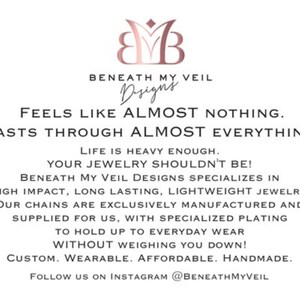 May include: A graphic design for a jewelry company called Beneath My Veil Designs. The text reads "Feels like almost nothing. Lasts through almost everything. Life is heavy enough. Your jewelry shouldn't be! Beneath My Veil Designs specializes in high impact, long lasting, lightweight jewelry. Our chains are exclusively manufactured and supplied for us, with specialized plating to hold up to everyday wear without weighing you down! Custom. Wearable. Affordable. Handmade. Follow us on Instagram @BeneathMyVeil"