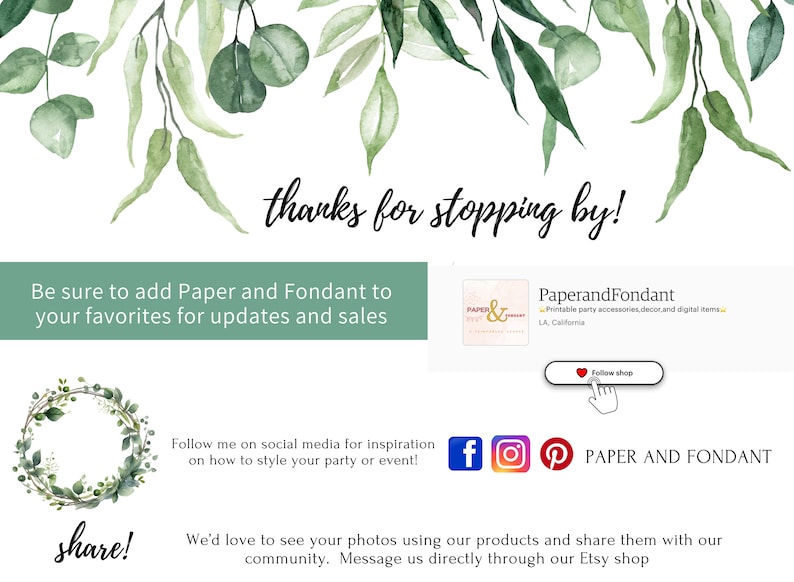 May include: A green leafy floral design with the text "thanks for stopping by!" at the top. The text "Be sure to add Paper and Fondant to your favorites for updates and sales" is in a green box below. The text "share!" is at the bottom left of the image. The text "Follow me on social media for inspiration on how to style your party or event!" is in the middle of the image. The text "We'd love to see your photos using our products and share them with our community. Message us directly through our Etsy shop" is at the bottom right of the image. There are social media icons for Facebook, Instagram, and Pinterest. The text "PAPER AND FONDANT" is below the social media icons. There is a button that says "Follow shop" with a heart icon.