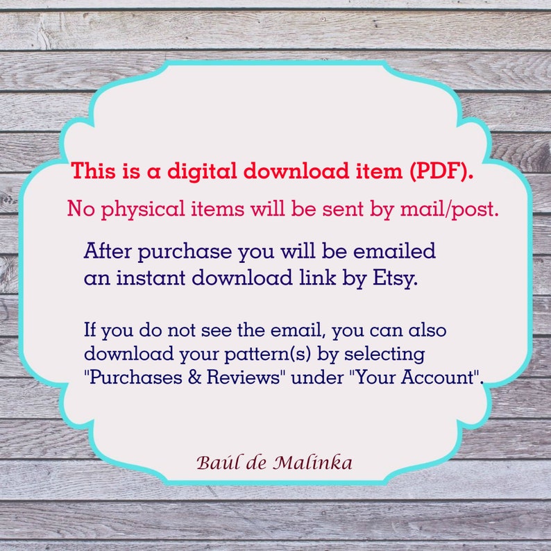 May include: A teal blue and white text box with rounded corners on a woodgrain background. The text reads: "This is a digital download item (PDF). No physical items will be sent by mail/post. After purchase you will be emailed an instant download link by Etsy. If you do not see the email, you can also download your pattern(s) by selecting "Purchases & Reviews" under "Your Account". Ba&uacute;l de Malinka"