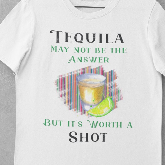 Tequila May Not be the Answer but it's Worth a Shot, Fun T-shirt, Great Gift for Friends