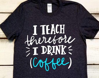 Funny Teacher Shirt, I Teach Therefore I Drink, Inspirational Shirt, Teacher Appreciation, Personalized Teacher, Teacher Life, Coffee Shirt