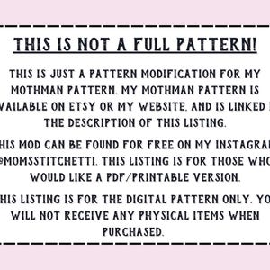 May include: Text on a white background within a black border. The text reads: "THIS IS NOT A FULL PATTERN! THIS IS JUST A PATTERN MODIFICATION FOR MY MOTHMAN PATTERN. MY MOTHMAN PATTERN IS AVAILABLE ON ETSY OR MY WEBSITE, AND IS LINKED IN THE DESCRIPTION OF THIS LISTING. THIS MOD CAN BE FOUND FOR FREE ON MY INSTAGRAM. @MOMSSTITCHETTI. THIS LISTING IS FOR THOSE WHO WOULD LIKE A PDF/PRINTABLE VERSION. THIS LISTING IS FOR THE DIGITAL PATTERN ONLY. YOU WILL NOT RECEIVE ANY PHYSICAL ITEMS WHEN PURCHASED."