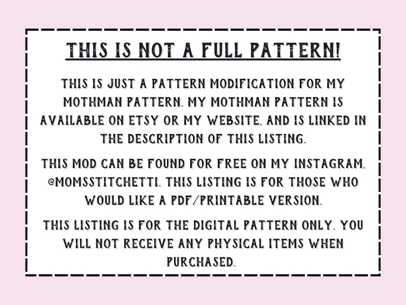 May include: Text on a white background within a black border. The text reads: "THIS IS NOT A FULL PATTERN! THIS IS JUST A PATTERN MODIFICATION FOR MY MOTHMAN PATTERN. MY MOTHMAN PATTERN IS AVAILABLE ON ETSY OR MY WEBSITE, AND IS LINKED IN THE DESCRIPTION OF THIS LISTING. THIS MOD CAN BE FOUND FOR FREE ON MY INSTAGRAM. @MOMSSTITCHETTI. THIS LISTING IS FOR THOSE WHO WOULD LIKE A PDF/PRINTABLE VERSION. THIS LISTING IS FOR THE DIGITAL PATTERN ONLY. YOU WILL NOT RECEIVE ANY PHYSICAL ITEMS WHEN PURCHASED."