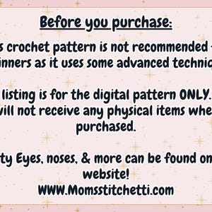 May include: A light pink rectangular graphic with a star pattern containing the text: Before you purchase: This crochet pattern is not recommended for beginners as it uses some advanced techniques. This listing is for the digital pattern ONLY. You will not receive any physical items when purchased. Safety Eyes, noses, & more can be found on our website! WWW.Momsstitchetti.com