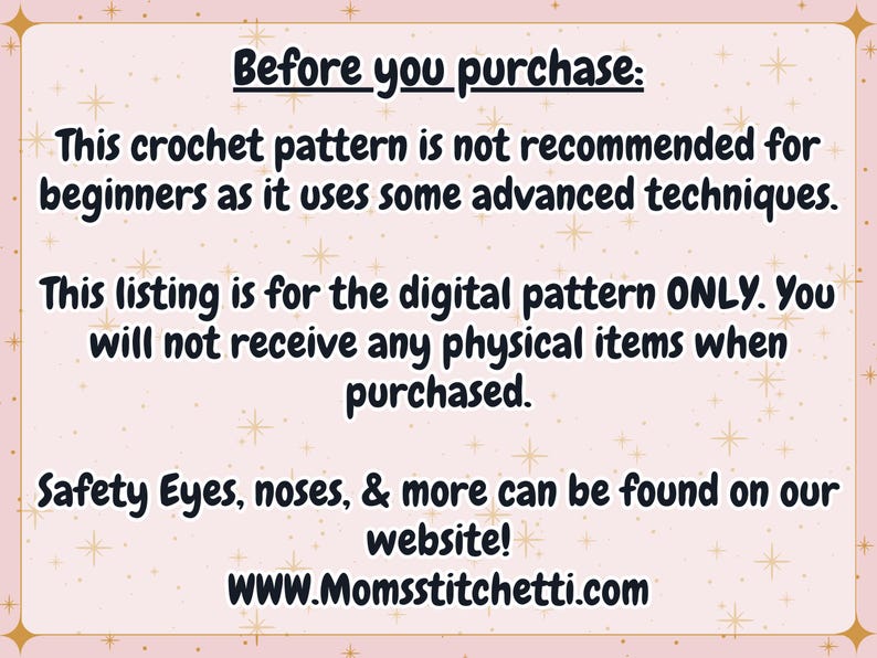 May include: A light pink rectangular graphic with a star pattern containing the text: Before you purchase: This crochet pattern is not recommended for beginners as it uses some advanced techniques. This listing is for the digital pattern ONLY. You will not receive any physical items when purchased. Safety Eyes, noses, & more can be found on our website! WWW.Momsstitchetti.com
