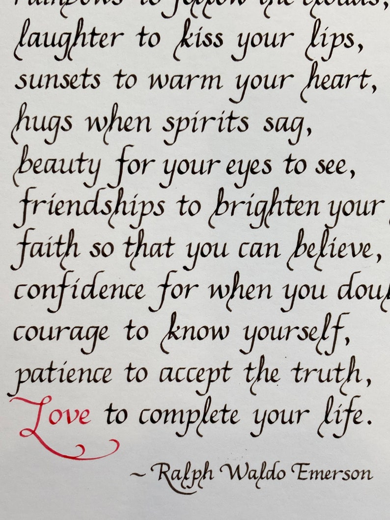 May include: Black and white calligraphy quote by Ralph Waldo Emerson. The quote reads: "laughter to kiss your lips, sunsets to warm your heart, hugs when spirits sag, beauty for your eyes to see, friendships to brighten your faith so that you can believe, confidence for when you doubt, courage to know yourself, patience to accept the truth, Love to complete your life."