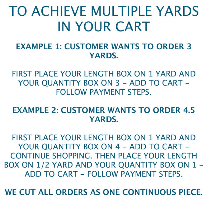May include: Instructions on how to order multiple yards of fabric.  The text explains how to add items to your cart to achieve the desired yardage.  The text reads: "To achieve multiple yards in your cart. Example 1: Customer wants to order 3 yards. First place your length box on 1 yard and your quantity box on 3 - add to cart - follow payment steps. Example 2: Customer wants to order 4.5 yards. First place your length box on 1 yard and your quantity box on 4 - add to cart - continue shopping. Then place your length box on 1/2 yard and your quantity box on 1 - add to cart - follow payment steps. We cut all orders as one continuous piece."