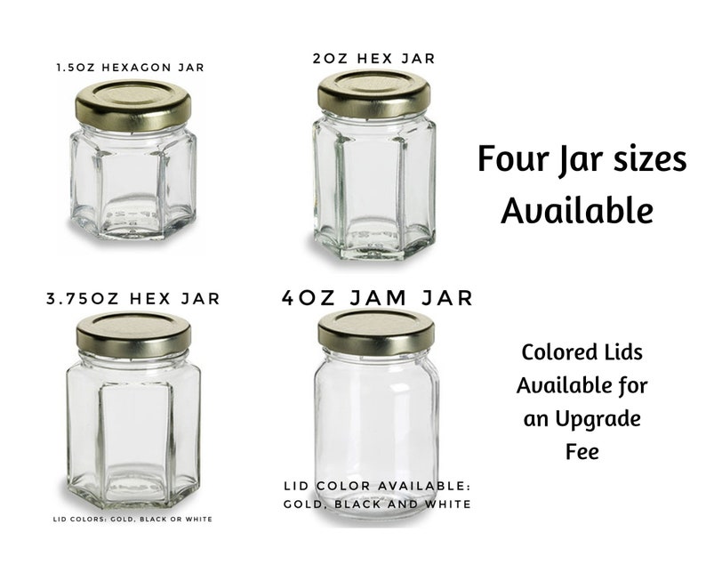 May include: Four sizes of glass jars with gold lids. The jars are labeled 1.5 oz hexagon jar, 2 oz hex jar, 3.75 oz hex jar, and 4 oz jam jar. The text "Four Jar sizes Available" is in the image. The text "Colored Lids Available for an Upgrade Fee" is in the image. The text "Lid Colors: Gold, Black or White" is in the image. The text "Lid Color Available: Gold, Black and White" is in the image.