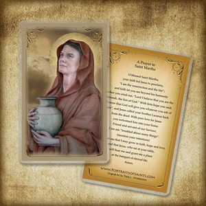 May include: A prayer card featuring a painting of Saint Martha holding a clay pot. The card has a gold border and includes a prayer to Saint Martha. The text reads "A Prayer to Saint Martha. O blessed Saint Martha, your faith led Jesus to proclaim, "I am the resurrection and the life"; and faith let you see beyond his humanity when you cried out, "Lord I believe that you are the Messiah, the Son of God." With firm hope you said, "I know that God will give you whatever you ask of him", and Jesus called your brother Lazarus back from the dead. With pure love for Jesus you welcomed him into your home. Friend and servant of our Saviour, I too am "troubled about many things." (mention your intentions) for me that I may grow in faith, hope and love, and that Jesus, who sat at your table, will hear me and grant me a place at the banquet of eternal life. Amen. WWW.PORTRAITSOFSAINTS.COM Original Art by Tracy L. Christianson"