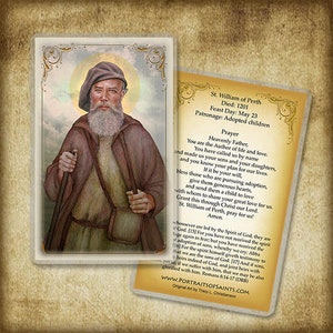 May include: A religious prayer card featuring a painting of Saint William of Perth, a bearded man in brown robes holding a walking stick. The card includes a prayer to Saint William of Perth, asking for his intercession for adopted children. The text on the card reads "St. William of Perth Died: 1201 Feast Day: May 23 Patronage: Adopted children Prayer Heavenly Father, You are the Author of life and love. You have called us by name and made us your sons and your daughters, and you know your plan for our lives. If it be your will, bless those who are pursuing adoption, give them generous hearts, and send them a child to love with whom to share your great love for us. Grant this through Christ our Lord. St. William of Perth, pray for us! Amen. whosoever are led by the Spirit of God, they are God. [15] For you have not received the spirit of adoption of sons, whereby we cry: Abba [16] For the spirit himself giveth testimony to that we are the sons of God. [17] And if sons, heirs indeed of God, and joint heirs with yet so if we suffer with him, that we may be also glorified with him. Romans 8:14-17 (DRS) www.PORTRAITSOFSAINTS.COM Original Art by Tracy L. Christianson"