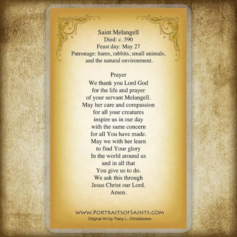 May include: A vintage-style prayer card featuring a portrait of Saint Melangell, a Welsh saint. The card includes a prayer to Saint Melangell, asking for her intercession and guidance. The text on the card reads: "Saint Melangell Died: c. 590 Feast day: May 27 Patronage: hares, rabbits, small animals, and the natural environment. Prayer We thank you Lord God for the life and prayer of your servant Melangell. May her care and compassion for all your creatures inspire us in our day with the same concern for all You have made. May we with her learn to find Your glory In the world around us and in all that You give us to do. We ask this through Jesus Christ our Lord. Amen. WWW.PORTRAITSOFSAINTS.COM Original Art by Tracy L. Christianson"