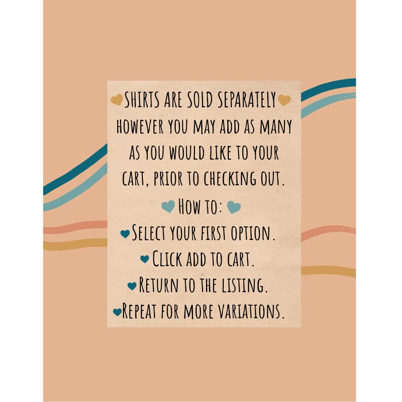May include: Text on a peach background with blue and orange wavy lines. The text reads: "SHIRTS ARE SOLD SEPARATELY HOWEVER YOU MAY ADD AS MANY AS YOU WOULD LIKE TO YOUR CART, PRIOR TO CHECKING OUT. HOW TO: SELECT YOUR FIRST OPTION. CLICK ADD TO CART. RETURN TO THE LISTING. REPEAT FOR MORE VARIATIONS."