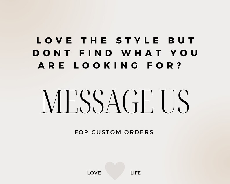 May include: A light beige graphic with black text that reads: LOVE THE STYLE BUT DONT FIND WHAT YOU ARE LOOKING FOR? MESSAGE US FOR CUSTOM ORDERS. At the bottom, the words LOVE and LIFE are separated by a small, light-colored heart icon.