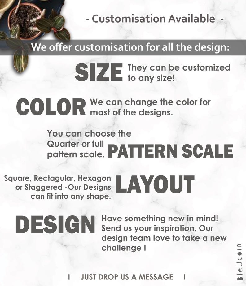 May include: A graphic design guide for customizing designs. The text reads "We offer customization for all the design: SIZE, COLOR, PATTERN SCALE, LAYOUT, DESIGN. They can be customized to any size! We can change the color for most of the designs. You can choose the Quarter or full pattern scale. Square, Rectangular, Hexagon or Staggered -Our Designs can fit into any shape. Have something new in mind! Send us your inspiration, Our design team love to take a new challenge! I JUST DROP US A MESSAGE I"