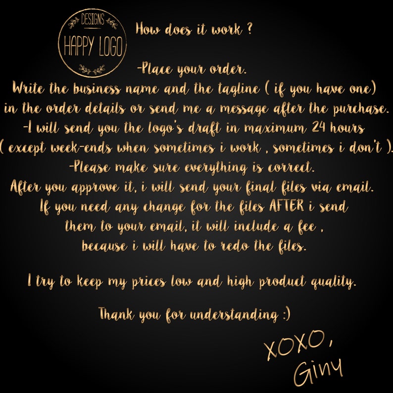 May include: A black and gold graphic with the text "DESIGNS" and "HAPPY LOGO" in a circle. The text "How does it work?" is written in gold. The text below explains the process for ordering a logo design. The text includes the following: "Place your order", "Write the business name and the tagline", "I will send you the logo's draft", "Please make sure everything is correct", "After you approve it, I will send your final files", "If you need any change for the files", "I try to keep my prices low", "Thank you for understanding", "XOXO, Giny".