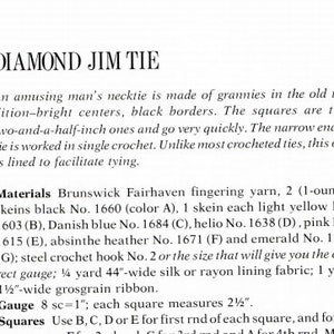 May include: Instructions for crocheting a diamond jim tie. The pattern uses various colors of yarn, including black, light yellow, Danish blue, helio, pink, absinthe heather, and emerald. The pattern calls for 2 (1-ounce) skeins of black yarn, 1 skein each of the other colors, a steel crochet hook size 2, 1/2 yard of 44-inch wide silk or rayon lining fabric, and 1 yard of 1/2-inch wide grosgrain ribbon. The gauge is 8 single crochet stitches per inch. Each square measures 2 1/2 inches.