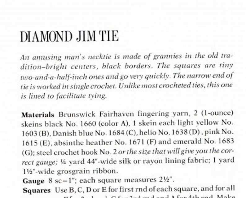 May include: Instructions for crocheting a diamond jim tie. The pattern uses various colors of yarn, including black, light yellow, Danish blue, helio, pink, absinthe heather, and emerald. The pattern calls for 2 (1-ounce) skeins of black yarn, 1 skein each of the other colors, a steel crochet hook size 2, 1/2 yard of 44-inch wide silk or rayon lining fabric, and 1 yard of 1/2-inch wide grosgrain ribbon. The gauge is 8 single crochet stitches per inch. Each square measures 2 1/2 inches.