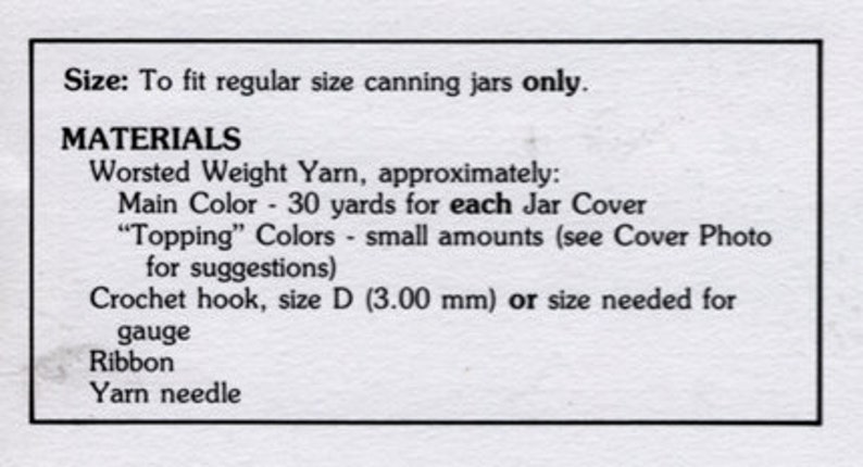 May include: Instructions for crocheting jar covers using worsted weight yarn. The instructions call for 30 yards of yarn for each jar cover and small amounts of additional colors for "topping". The instructions also include a crochet hook size D (3.00 mm) or size needed for gauge, ribbon, and a yarn needle.