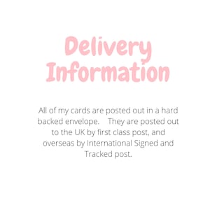 May include: A white graphic with the light pink text Delivery Information at the top. Below this, black text reads: All of my cards are posted out in a hard backed envelope. They are posted out to the UK by first class post, and overseas by International Signed and Tracked post.