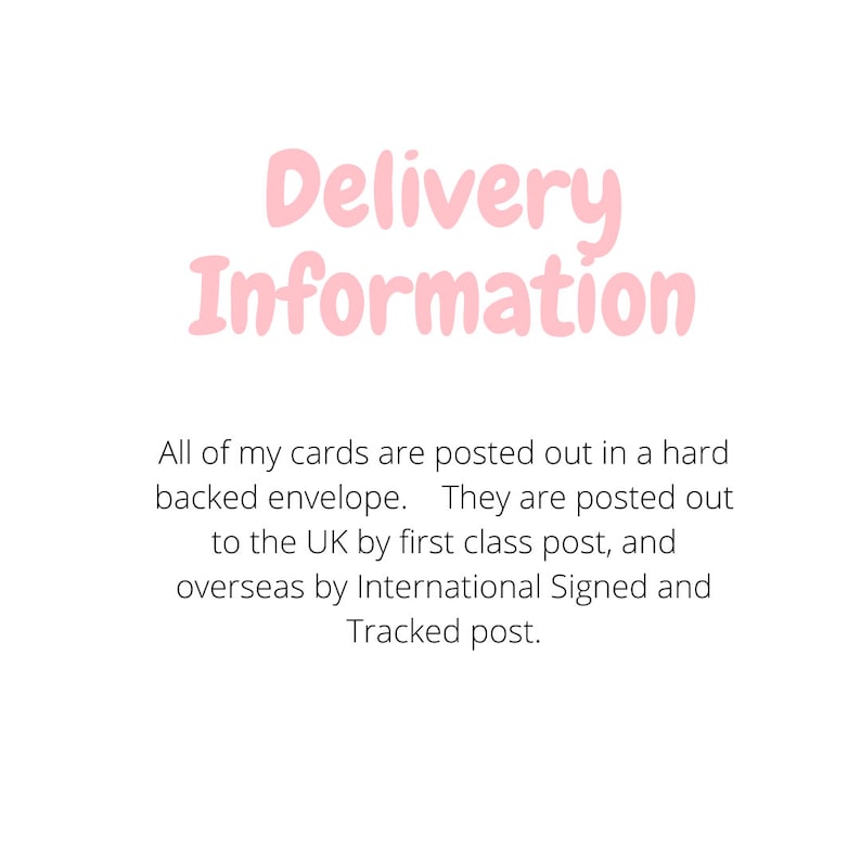 May include: A white graphic with the light pink text Delivery Information at the top. Below this, black text reads: All of my cards are posted out in a hard backed envelope. They are posted out to the UK by first class post, and overseas by International Signed and Tracked post.