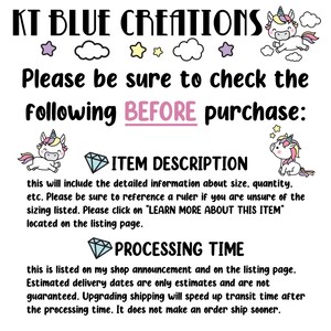 May include: A graphic with a unicorn illustration and text that reads "KT BLUE CREATIONS". The text below reads "Please be sure to check the following BEFORE purchase: ITEM DESCRIPTION this will include the detailed information about size, quantity, etc. Please be sure to reference a ruler if you are unsure of the sizing listed. Please click on "LEARN MORE ABOUT THIS ITEM" located on the listing page. PROCESSING TIME this is listed on my shop announcement and on the listing page. Estimated delivery dates are only estimates and are not guaranteed. Upgrading shipping will speed up transit time after the processing time. It does not make an order ship sooner."