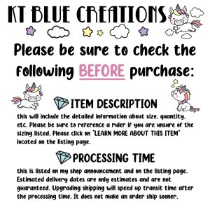 May include: A graphic with a unicorn illustration and text that reads "KT BLUE CREATIONS". The text below reads "Please be sure to check the following BEFORE purchase: ITEM DESCRIPTION this will include the detailed information about size, quantity, etc. Please be sure to reference a ruler if you are unsure of the sizing listed. Please click on "LEARN MORE ABOUT THIS ITEM" located on the listing page. PROCESSING TIME this is listed on my shop announcement and on the listing page. Estimated delivery dates are only estimates and are not guaranteed. Upgrading shipping will speed up transit time after the processing time. It does not make an order ship sooner."