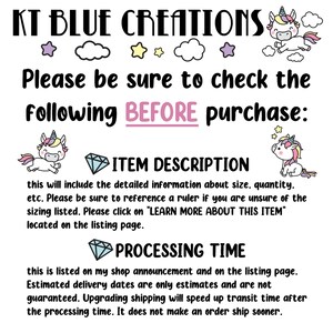 May include: KT Blue Creations shop announcement with a unicorn graphic and text that reads "Please be sure to check the following BEFORE purchase: ITEM DESCRIPTION this will include the detailed information about size, quantity, etc. Please be sure to reference a ruler if you are unsure of the sizing listed. Please click on "LEARN MORE ABOUT THIS ITEM" located on the listing page. PROCESSING TIME this is listed on my shop announcement and on the listing page. Estimated delivery dates are only estimates and are not guaranteed. Upgrading shipping will speed up transit time after the processing time. It does not make an order ship sooner."