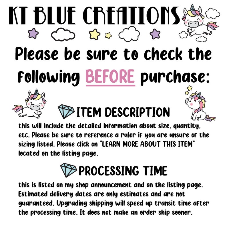 May include: A graphic with a unicorn illustration and text that reads "KT BLUE CREATIONS". The text below reads "Please be sure to check the following BEFORE purchase: ITEM DESCRIPTION this will include the detailed information about size, quantity, etc. Please be sure to reference a ruler if you are unsure of the sizing listed. Please click on "LEARN MORE ABOUT THIS ITEM" located on the listing page. PROCESSING TIME this is listed on my shop announcement and on the listing page. Estimated delivery dates are only estimates and are not guaranteed. Upgrading shipping will speed up transit time after the processing time. It does not make an order ship sooner."