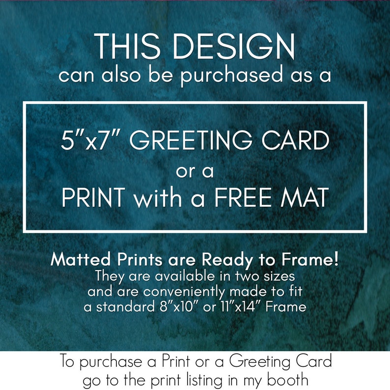 May include: A teal blue background with white text that reads "THIS DESIGN can also be purchased as a 5"x7" GREETING CARD or a PRINT with a FREE MAT". Below the text is a white box with the text "Matted Prints are Ready to Frame! They are available in two sizes and are conveniently made to fit a standard 8"x10" or 11"x14" Frame". Below the box is more white text that reads "To purchase a Print or a Greeting Card go to the print listing in my booth."