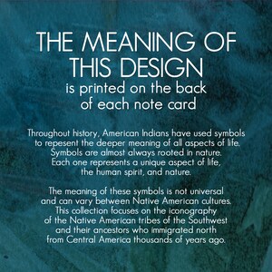 May include: Text on a teal background explaining the meaning of Native American symbols. The text reads "THE MEANING OF THIS DESIGN is printed on the back of each note card. Throughout history, American Indians have used symbols to represent the deeper meaning of all aspects of life. Symbols are almost always rooted in nature. Each one represents a unique aspect of life, the human spirit, and nature. The meaning of these symbols is not universal and can vary between Native American cultures. This collection focuses on the iconography of the Native American tribes of the Southwest and their ancestors who immigrated north from Central America thousands of years ago."