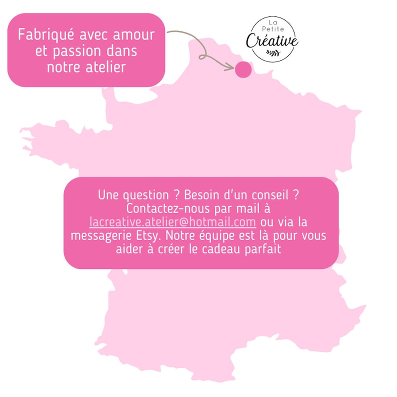 May include: A pink map of France with a red dot marking a location. The text "La Petite Cr&eacute;ative" is in the upper right corner. The text "Fabriqu&eacute; avec amour et passion dans notre atelier" is in the upper left corner. The text "Une question ? Besoin d'un conseil ? Contactez-nous par mail &agrave; lacreative.atelier@hotmail.com ou via la messagerie Etsy. Notre &eacute;quipe est l&agrave; pour vous aider &agrave; cr&eacute;er le cadeau parfait" is in the lower center of the image.