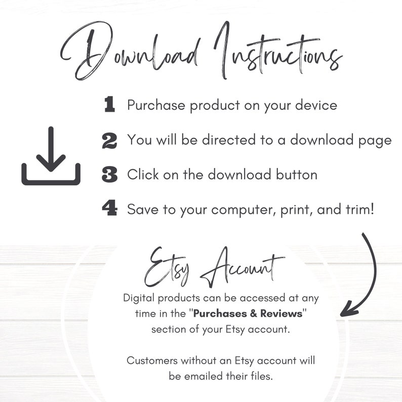 May include: Download instructions for digital products purchased on Etsy. The instructions include steps on how to download, save, print, and trim the product. The text also mentions that digital products can be accessed at any time in the "Purchases & Reviews" section of the Etsy account. Customers without an Etsy account will be emailed their files.