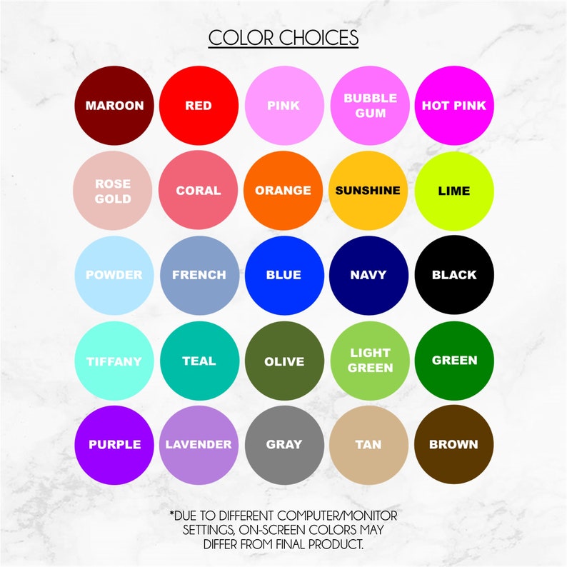 May include: Color chart with 25 different color swatches, including maroon, red, pink, bubble gum, hot pink, rose gold, coral, orange, sunshine, lime, powder, french, blue, navy, black, tiffany, teal, olive, light green, green, purple, lavender, gray, tan, and brown. The text "COLOR CHOICES" is at the top of the chart. The text "*DUE TO DIFFERENT COMPUTER/MONITOR SETTINGS, ON-SCREEN COLORS MAY DIFFER FROM FINAL PRODUCT." is at the bottom of the chart.