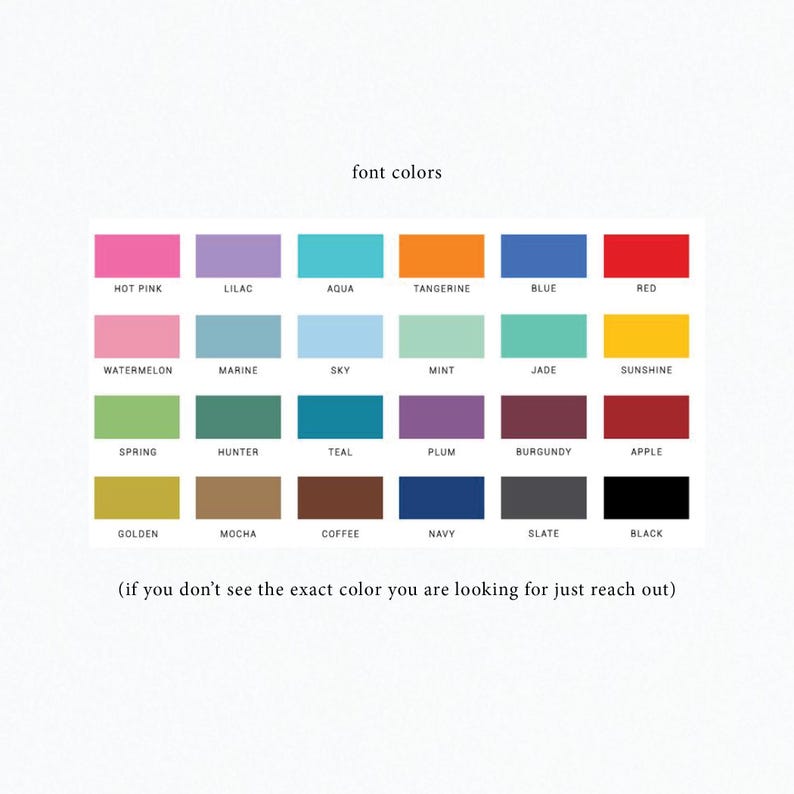May include: A chart of 24 different color swatches with the text "font colors" at the top. The colors are arranged in four rows of six colors each. The colors are: hot pink, lilac, aqua, tangerine, blue, red, watermelon, marine, sky, mint, jade, sunshine, spring, hunter, teal, plum, burgundy, apple, golden, mocha, coffee, navy, slate, and black. The text "(if you don't see the exact color you are looking for just reach out)" is at the bottom of the chart.