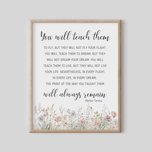 May include: A printable quote by Mother Teresa, "You will teach them to fly, but they will not fly your flight. You will teach them to dream, but they will not dream your dream. You will teach them to live, but they will not live your life. Nevertheless, in every flight, in every life, in every dream, the print of the way you taught them will always remain." The quote is surrounded by a watercolor floral border.
