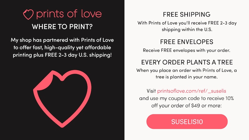 May include: A pink heart graphic with the text "prints of love" and "WHERE TO PRINT?"  The text below the heart reads "My shop has partnered with Prints of Love to offer fast, high-quality yet affordable printing plus FREE 2-3 day U.S. shipping!"  The right side of the image has the text "FREE SHIPPING", "FREE ENVELOPES", "EVERY ORDER PLANTS A TREE", and "Visit printsoflove.com/ref/_suselis and use my coupon code to receive 10% off your order of $49 or more: SUSELIS10".