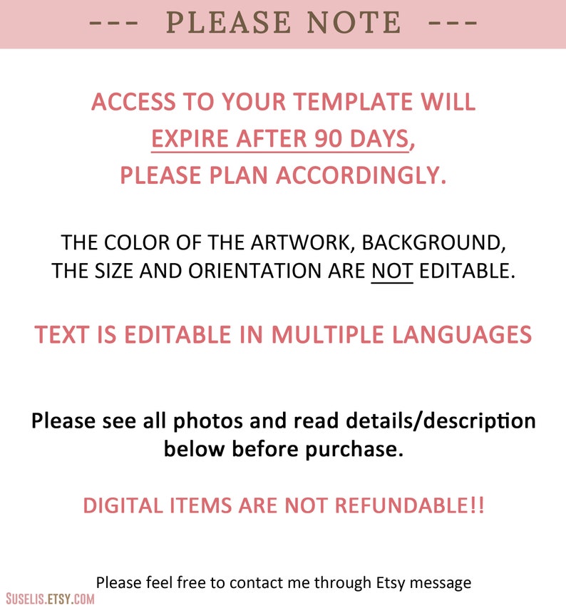 May include: A pink and white text graphic with the text "PLEASE NOTE" in brown. The text below explains that access to a template will expire after 90 days and to plan accordingly. The text also states that the color of the artwork, background, size, and orientation are not editable, but the text is editable in multiple languages. The text also states that digital items are not refundable. The text also includes a website address and a message to contact the seller through Etsy.